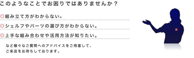 このようなことでお困りではありませんか？　◎組み立て方がわからない。　◎シェルフやパーツの選び方がわからない。　◎上手な組み合わせや活用方法が知りたい。　など様々なご質問へのアドバイスをご用意して、
ご来店をお待ちしております。