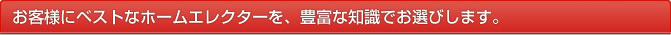お客さまにベストなホームエレクターを、豊富な知識でお選びします。