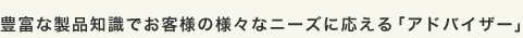 豊富な製品知識でお客様の様々なニーズに応える「アドバイザー」